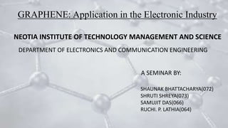 GRAPHENE: Application in the Electronic Industry
NEOTIA INSTITUTE OF TECHNOLOGY MANAGEMENT AND SCIENCE
DEPARTMENT OF ELECTRONICS AND COMMUNICATION ENGINEERING
A SEMINAR BY:
SHAUNAK BHATTACHARYA(072)
SHRUTI SHREYA(073)
SAMUJIT DAS(066)
RUCHI. P. LATHIA(064)
 