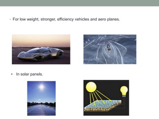 • For low weight, stronger, efficiency vehicles and aero planes.
• In solar panels.
 