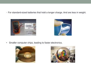 • For standard-sized batteries that hold a longer charge. And are less in weight.
• Smaller computer chips, leading to faster electronics.
 