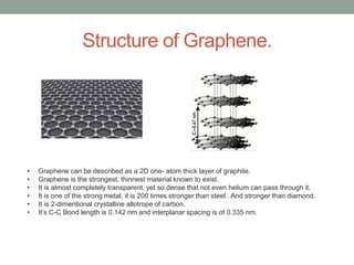 Structure of Graphene.
• Graphene can be described as a 2D one- atom thick layer of graphite.
• Graphene is the strongest, thinnest material known to exist.
• It is almost completely transparent, yet so dense that not even helium can pass through it.
• It is one of the strong metal, it is 200 times stronger than steel . And stronger than diamond.
• It is 2-dimentional crystalline allotrope of carbon.
• It’s C-C Bond length is 0.142 nm and interplanar spacing is of 0.335 nm.
 