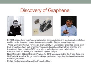 Discovery of Graphene.
• In 2004, single-layer graphene was isolated from graphite using mechanical exfoliation,
and its carrier transport properties were reported by Geim’s research group.
• Andre Geim and Kostya Novoselov at University of Manchester extracted single-atom-
thick crystallites from bulk graphite. They pulled graphene layers from graphite and
transferred them onto thin SiO2 on a silicon wafer in a process called either
micromechanical cleavage or the scotch tape technique.
• Nobel Prize 2010 Nobel Prize in Physics for 2010 was awarded to Sir Andre Geim and
Sir Kostia Novoselov “for ground-breaking experiments regarding the two-dimensional
material graphene”.
• Fig(a)- Kostya Novoselov and fig(b)- Andre Geim.
 