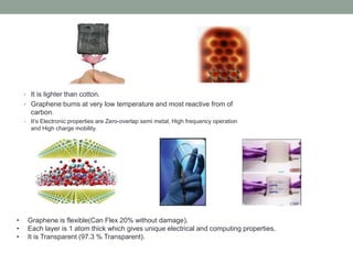 • It is lighter than cotton.
• Graphene burns at very low temperature and most reactive from of
carbon.
• It’s Electronic properties are Zero-overlap semi metal, High frequency operation
and High charge mobility.
• Graphene is flexible(Can Flex 20% without damage).
• Each layer is 1 atom thick which gives unique electrical and computing properties.
• It is Transparent (97.3 % Transparent).
 