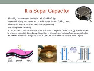 It is Super Capacitor
• It has high surface area to weight ratio (2600 m2 /g) .
• High conductivity and measured specific capacitance 135 F/g Uses .
• It is used in electric vehicles and backup powering.
• Has high power capability.
• In cell phones, Ultra super capacitors which are 100 years old technology are enhanced
by modern materials based on polarization of electrolytes, high surface area electrodes
and extremely small charge separation of ECDL (Electro Chemical Double Layer).
 