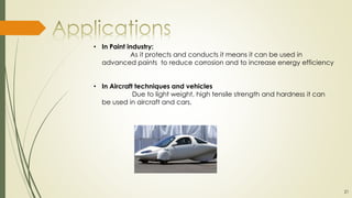 • In Paint industry:
As it protects and conducts it means it can be used in
advanced paints to reduce corrosion and to increase energy efficiency
• In Aircraft techniques and vehicles
Due to light weight, high tensile strength and hardness it can
be used in aircraft and cars.
21
 