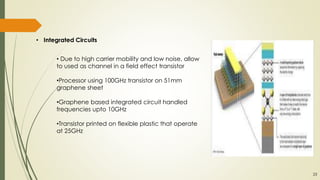 • Integrated Circuits
• Due to high carrier mobility and low noise, allow
to used as channel in a field effect transistor
•Processor using 100GHz transistor on 51mm
graphene sheet
•Graphene based integrated circuit handled
frequencies upto 10GHz
•Transistor printed on flexible plastic that operate
at 25GHz
23
 
