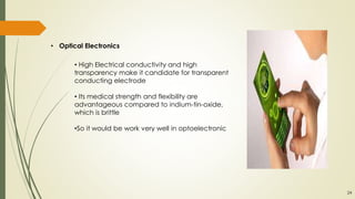 • Optical Electronics
• High Electrical conductivity and high
transparency make it candidate for transparent
conducting electrode
• Its medical strength and flexibility are
advantageous compared to indium-tin-oxide,
which is brittle
•So it would be work very well in optoelectronic
24
 