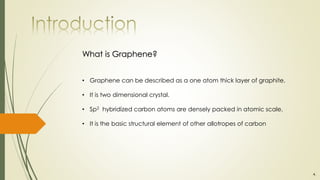 • Graphene can be described as a one atom thick layer of graphite.
• It is two dimensional crystal.
• Sp2 hybridized carbon atoms are densely packed in atomic scale.
• It is the basic structural element of other allotropes of carbon
What is Graphene?
4.
 