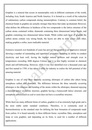 Graphite is a mineral that occurs in metamorphic rock in different continents of the world,
including Asia, South America and North America. It is formed as a result of the reduction
of sedimentary carbon compounds during metamorphism. Contrary to common belief, the
chemical bonds in graphite are actually stronger than those that make up diamond. However,
what defines the difference in hardness of the two compounds is the lattice structure of the
carbon atoms contained within; diamonds containing three dimensional lattice bonds, and
graphite containing two dimensional lattice bonds. While within each layer of graphite the
carbon atoms contain very strong bonds, the layers are able to slide across each other,
making graphite a softer, more malleable material.
Extensive research over hundreds of years has proved that graphite is an impressive mineral
showing a number of outstanding and superlative properties including its ability to conduct
electricity and heat well, having the highest natural stiffness and strength even in
temperatures exceeding 3600 degrees Celsius, and it is also highly resistant to chemical
attack and self-lubricating. However, while it was first identified over a thousand years ago
and first named in 1789, it has taken a while for industry to realise the full potential of this
amazing material.
Graphite is one of only three naturally occurring allotropes of carbon (the others being
amorphous carbon and diamond). The difference between the three naturally occurring
allotropes is the structure and bonding of the atoms within the allotropes; diamond enjoying
a diamond lattice crystalline structure, graphite having a honeycomb lattice structure, and
amorphous carbon (such as coal or soot) does not have a crystalline structure.
While there are many different forms of carbon, graphite is of an extremely high grade and is
the most stable under standard conditions. Therefore, it is commonly used in
thermochemistry as the standard state for defining the heat formation of compounds made
from carbon. It is found naturally in three different forms: crystalline flake, amorphous and
lump or vein graphite, and depending on its form, is used for a number of different
applications.
 