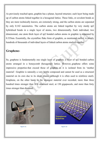 As previously touched upon, graphite has a planar, layered structure; each layer being made
up of carbon atoms linked together in a hexagonal lattice. These links, or covalent bonds as
they are more technically known, are extremely strong, and the carbon atoms are separated
by only 0.142 nanometres. The carbon atoms are linked together by very sturdy sp2
hybridised bonds in a single layer of atoms, two dimensionally. Each individual, two
dimensional, one atom thick layer of sp2 bonded carbon atoms in graphite is separated by
0.335nm. Essentially, the crystalline flake form of graphite, as mentioned earlier, is simply
hundreds of thousands of individual layers of linked carbon atoms stacked together.
Graphene-
So, graphene is fundamentally one single layer of graphite; a layer of sp2 bonded carbon
atoms arranged in a honeycomb (hexagonal) lattice. However, graphene offers some
impressive properties that exceed those of graphite as it is isolated from its ‘mother
material’. Graphite is naturally a very brittle compound and cannot be used as a structural
material on its own due to its sheer planes (although it is often used to reinforce steel).
Graphene, on the other hand, is the strongest material ever recorded, more than three
hundred times stronger than A36 structural steel, at 130 gigapascals, and more than forty
times stronger than diamond.
Figure 11 Figure 12
 