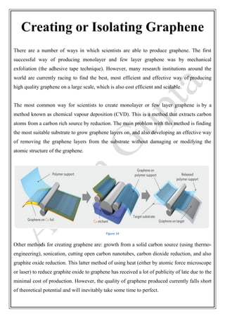 Creating or Isolating Graphene
There are a number of ways in which scientists are able to produce graphene. The first
successful way of producing monolayer and few layer graphene was by mechanical
exfoliation (the adhesive tape technique). However, many research institutions around the
world are currently racing to find the best, most efficient and effective way of producing
high quality graphene on a large scale, which is also cost efficient and scalable.
The most common way for scientists to create monolayer or few layer graphene is by a
method known as chemical vapour deposition (CVD). This is a method that extracts carbon
atoms from a carbon rich source by reduction. The main problem with this method is finding
the most suitable substrate to grow graphene layers on, and also developing an effective way
of removing the graphene layers from the substrate without damaging or modifying the
atomic structure of the graphene.
Figure 14
Other methods for creating graphene are: growth from a solid carbon source (using thermo-
engineering), sonication, cutting open carbon nanotubes, carbon dioxide reduction, and also
graphite oxide reduction. This latter method of using heat (either by atomic force microscope
or laser) to reduce graphite oxide to graphene has received a lot of publicity of late due to the
minimal cost of production. However, the quality of graphene produced currently falls short
of theoretical potential and will inevitably take some time to perfect.
 