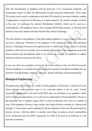 After the development of graphene and the discovery of its exceptional properties, not
surprisingly interest in other two-dimensional crystals increased substantially. These other
2D crystals can be used in combination with other 2D crystals for an almost limitless number
of applications. It improves its efficiency as a superconductor. Or, another example would be
in the case of combining the mineral Molybdenite (MoS2), which can be used as a
semiconductor, with graphene layers when creating NAND flash memory, to develop flash
memory to be much smaller and more flexible than current technology.
The only problem with graphene is that high-quality graphene is a great conductor that does
not have a band gap. Therefore to use graphene in the creation of future nano-electronic
devices, a band gap will need to be engineered into it, which will, in turn, reduce its electron
mobility to that of levels currently seen in strained silicone films. This essentially means that
future research and development needs to be carried out in order for graphene to replace
silicone in electrical systems in the future
In any case, these two examples are just the tip of the iceberg in only one field of research,
whereas graphene is a material that can be utilized in numerous disciplines including, but not
limited to: bioengineering, composite materials, energy technology and nanotechnology.
Biological Engineering
Bioengineering will certainly be a field in which graphene will become a vital part of in the
future; though some obstacles need to be overcome before it can be used. Current
estimations suggest that it will not be until 2030 when we will begin to see graphene widely
used in biological applications as we still need to understand its biocompatibility. However,
the properties that it displays suggest that it could revolutionise this area in a number of
ways. With graphene offering a large surface area, high electrical conductivity, thinness and
strength, it would make a good candidate for the development of fast and efficient bioelectric
sensory devices, with the ability to monitor such things as glucose levels, haemoglobin
levels, cholesterol and even DNA sequencing. It is able to be used as an antibiotic or even
anticancer treatment.
 