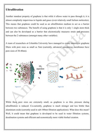 Ultrafiltration
Another standout property of graphene is that while it allows water to pass through it, it is
almost completely impervious to liquids and gases (even relatively small helium molecules).
This means that graphene could be used as an ultrafiltration medium to act as a barrier
between two substances. The benefit of using graphene is that it is only 1 single atom thick
and can also be developed as a barrier that electronically measures strain and pressures
between the 2 substances (amongst many other variables).
A team of researchers at Columbia University have managed to create monolayer graphene
filters with pore sizes as small as 5nm (currently, advanced nanoporous membranes have
pore sizes of 30-40nm).
Figure 17 Figure 18
While these pore sizes are extremely small, as graphene is so thin, pressure during
ultrafiltration is reduced. Co-currently, graphene is much stronger and less brittle than
aluminium oxide (currently used in sub-100nm filtration applications). What does this mean?
Well, it could mean that graphene is developed to be used in water filtration systems,
desalination systems and efficient and economically more viable biofuel creation.
 