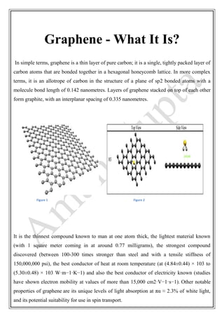 Graphene - What It Is?
In simple terms, graphene is a thin layer of pure carbon; it is a single, tightly packed layer of
carbon atoms that are bonded together in a hexagonal honeycomb lattice. In more complex
terms, it is an allotrope of carbon in the structure of a plane of sp2 bonded atoms with a
molecule bond length of 0.142 nanometres. Layers of graphene stacked on top of each other
form graphite, with an interplanar spacing of 0.335 nanometres.
Figure 1 Figure 2
It is the thinnest compound known to man at one atom thick, the lightest material known
(with 1 square meter coming in at around 0.77 milligrams), the strongest compound
discovered (between 100-300 times stronger than steel and with a tensile stiffness of
150,000,000 psi), the best conductor of heat at room temperature (at (4.84±0.44) × 103 to
(5.30±0.48) × 103 W·m−1·K−1) and also the best conductor of electricity known (studies
have shown electron mobility at values of more than 15,000 cm2·V−1·s−1). Other notable
properties of graphene are its unique levels of light absorption at πα ≈ 2.3% of white light,
and its potential suitability for use in spin transport.
 
