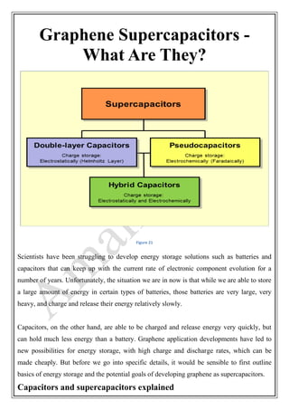 Graphene Supercapacitors -
What Are They?
Figure 21
Scientists have been struggling to develop energy storage solutions such as batteries and
capacitors that can keep up with the current rate of electronic component evolution for a
number of years. Unfortunately, the situation we are in now is that while we are able to store
a large amount of energy in certain types of batteries, those batteries are very large, very
heavy, and charge and release their energy relatively slowly.
Capacitors, on the other hand, are able to be charged and release energy very quickly, but
can hold much less energy than a battery. Graphene application developments have led to
new possibilities for energy storage, with high charge and discharge rates, which can be
made cheaply. But before we go into specific details, it would be sensible to first outline
basics of energy storage and the potential goals of developing graphene as supercapacitors.
Capacitors and supercapacitors explained
 