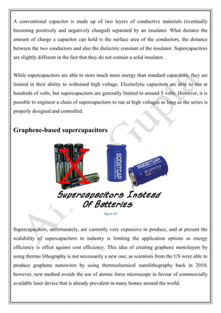 A conventional capacitor is made up of two layers of conductive materials (eventually
becoming positively and negatively charged) separated by an insulator. What dictates the
amount of charge a capacitor can hold is the surface area of the conductors, the distance
between the two conductors and also the dielectric constant of the insulator. Supercapacitors
are slightly different in the fact that they do not contain a solid insulator.
While supercapacitors are able to store much more energy than standard capacitors, they are
limited in their ability to withstand high voltage. Electrolytic capacitors are able to run at
hundreds of volts, but supercapacitors are generally limited to around 5 volts. However, it is
possible to engineer a chain of supercapacitors to run at high voltages as long as the series is
properly designed and controlled.
Graphene-based supercapacitors
Figure 23
Supercapacitors, unfortunately, are currently very expensive to produce, and at present the
scalability of supercapacitors in industry is limiting the application options as energy
efficiency is offset against cost efficiency. This idea of creating graphene monolayers by
using thermo lithography is not necessarily a new one, as scientists from the US were able to
produce graphene nanowires by using thermochemical nanolithography back in 2010;
however, new method avoids the use of atomic force microscope in favour of commercially
available laser device that is already prevalent in many homes around the world.
 
