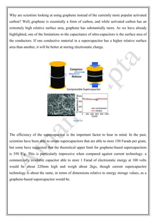 Why are scientists looking at using graphene instead of the currently more popular activated
carbon? Well, graphene is essentially a form of carbon, and while activated carbon has an
extremely high relative surface area, graphene has substantially more. As we have already
highlighted, one of the limitations to the capacitance of ultra-capacitors is the surface area of
the conductors. If one conductive material in a supercapacitor has a higher relative surface
area than another, it will be better at storing electrostatic charge.
Figure 24
The efficiency of the supercapacitor is the important factor to bear in mind. In the past,
scientists have been able to create supercapacitors that are able to store 150 Farads per gram,
but some have suggested that the theoretical upper limit for graphene-based supercapacitors
is 550 F/g. This is particularly impressive when compared against current technology: a
commercially available capacitor able to store 1 Farad of electrostatic energy at 100 volts
would be about 220mm high and weigh about 2kgs, though current supercapacitor
technology is about the same, in terms of dimensions relative to energy storage values, as a
graphene-based supercapacitor would be.
 