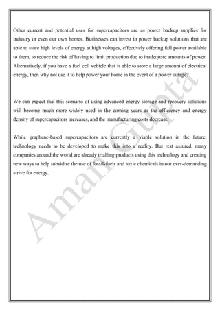 Other current and potential uses for supercapacitors are as power backup supplies for
industry or even our own homes. Businesses can invest in power backup solutions that are
able to store high levels of energy at high voltages, effectively offering full power available
to them, to reduce the risk of having to limit production due to inadequate amounts of power.
Alternatively, if you have a fuel cell vehicle that is able to store a large amount of electrical
energy, then why not use it to help power your home in the event of a power outage?
We can expect that this scenario of using advanced energy storage and recovery solutions
will become much more widely used in the coming years as the efficiency and energy
density of supercapacitors increases, and the manufacturing costs decrease.
While graphene-based supercapacitors are currently a viable solution in the future,
technology needs to be developed to make this into a reality. But rest assured, many
companies around the world are already trialling products using this technology and creating
new ways to help subsidise the use of fossil-fuels and toxic chemicals in our ever-demanding
strive for energy.
 