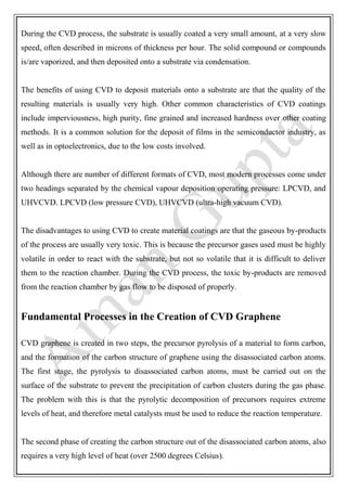 During the CVD process, the substrate is usually coated a very small amount, at a very slow
speed, often described in microns of thickness per hour. The solid compound or compounds
is/are vaporized, and then deposited onto a substrate via condensation.
The benefits of using CVD to deposit materials onto a substrate are that the quality of the
resulting materials is usually very high. Other common characteristics of CVD coatings
include imperviousness, high purity, fine grained and increased hardness over other coating
methods. It is a common solution for the deposit of films in the semiconductor industry, as
well as in optoelectronics, due to the low costs involved.
Although there are number of different formats of CVD, most modern processes come under
two headings separated by the chemical vapour deposition operating pressure: LPCVD, and
UHVCVD. LPCVD (low pressure CVD), UHVCVD (ultra-high vacuum CVD).
The disadvantages to using CVD to create material coatings are that the gaseous by-products
of the process are usually very toxic. This is because the precursor gases used must be highly
volatile in order to react with the substrate, but not so volatile that it is difficult to deliver
them to the reaction chamber. During the CVD process, the toxic by-products are removed
from the reaction chamber by gas flow to be disposed of properly.
Fundamental Processes in the Creation of CVD Graphene
CVD graphene is created in two steps, the precursor pyrolysis of a material to form carbon,
and the formation of the carbon structure of graphene using the disassociated carbon atoms.
The first stage, the pyrolysis to disassociated carbon atoms, must be carried out on the
surface of the substrate to prevent the precipitation of carbon clusters during the gas phase.
The problem with this is that the pyrolytic decomposition of precursors requires extreme
levels of heat, and therefore metal catalysts must be used to reduce the reaction temperature.
The second phase of creating the carbon structure out of the disassociated carbon atoms, also
requires a very high level of heat (over 2500 degrees Celsius).
 