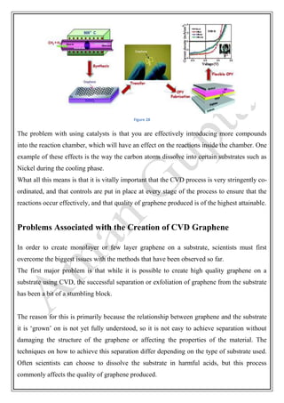 Figure 28
The problem with using catalysts is that you are effectively introducing more compounds
into the reaction chamber, which will have an effect on the reactions inside the chamber. One
example of these effects is the way the carbon atoms dissolve into certain substrates such as
Nickel during the cooling phase.
What all this means is that it is vitally important that the CVD process is very stringently co-
ordinated, and that controls are put in place at every stage of the process to ensure that the
reactions occur effectively, and that quality of graphene produced is of the highest attainable.
Problems Associated with the Creation of CVD Graphene
In order to create monolayer or few layer graphene on a substrate, scientists must first
overcome the biggest issues with the methods that have been observed so far.
The first major problem is that while it is possible to create high quality graphene on a
substrate using CVD, the successful separation or exfoliation of graphene from the substrate
has been a bit of a stumbling block.
The reason for this is primarily because the relationship between graphene and the substrate
it is ‘grown’ on is not yet fully understood, so it is not easy to achieve separation without
damaging the structure of the graphene or affecting the properties of the material. The
techniques on how to achieve this separation differ depending on the type of substrate used.
Often scientists can choose to dissolve the substrate in harmful acids, but this process
commonly affects the quality of graphene produced.
 