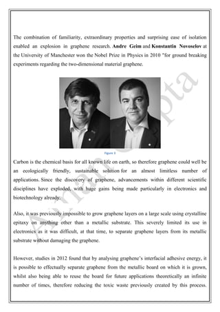 The combination of familiarity, extraordinary properties and surprising ease of isolation
enabled an explosion in graphene research. Andre Geim and Konstantin Novoselov at
the University of Manchester won the Nobel Prize in Physics in 2010 "for ground breaking
experiments regarding the two-dimensional material graphene.
Figure 3
Carbon is the chemical basis for all known life on earth, so therefore graphene could well be
an ecologically friendly, sustainable solution for an almost limitless number of
applications. Since the discovery of graphene, advancements within different scientific
disciplines have exploded, with huge gains being made particularly in electronics and
biotechnology already.
Also, it was previously impossible to grow graphene layers on a large scale using crystalline
epitaxy on anything other than a metallic substrate. This severely limited its use in
electronics as it was difficult, at that time, to separate graphene layers from its metallic
substrate without damaging the graphene.
However, studies in 2012 found that by analysing graphene’s interfacial adhesive energy, it
is possible to effectually separate graphene from the metallic board on which it is grown,
whilst also being able to reuse the board for future applications theoretically an infinite
number of times, therefore reducing the toxic waste previously created by this process.
 
