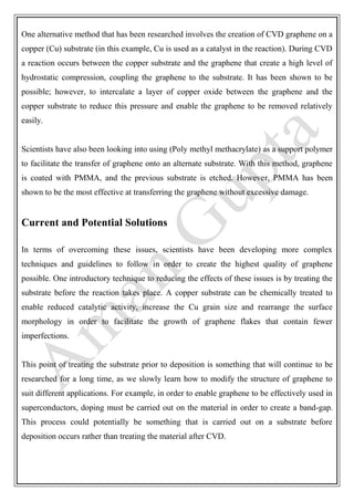 One alternative method that has been researched involves the creation of CVD graphene on a
copper (Cu) substrate (in this example, Cu is used as a catalyst in the reaction). During CVD
a reaction occurs between the copper substrate and the graphene that create a high level of
hydrostatic compression, coupling the graphene to the substrate. It has been shown to be
possible; however, to intercalate a layer of copper oxide between the graphene and the
copper substrate to reduce this pressure and enable the graphene to be removed relatively
easily.
Scientists have also been looking into using (Poly methyl methacrylate) as a support polymer
to facilitate the transfer of graphene onto an alternate substrate. With this method, graphene
is coated with PMMA, and the previous substrate is etched. However, PMMA has been
shown to be the most effective at transferring the graphene without excessive damage.
Current and Potential Solutions
In terms of overcoming these issues, scientists have been developing more complex
techniques and guidelines to follow in order to create the highest quality of graphene
possible. One introductory technique to reducing the effects of these issues is by treating the
substrate before the reaction takes place. A copper substrate can be chemically treated to
enable reduced catalytic activity, increase the Cu grain size and rearrange the surface
morphology in order to facilitate the growth of graphene flakes that contain fewer
imperfections.
This point of treating the substrate prior to deposition is something that will continue to be
researched for a long time, as we slowly learn how to modify the structure of graphene to
suit different applications. For example, in order to enable graphene to be effectively used in
superconductors, doping must be carried out on the material in order to create a band-gap.
This process could potentially be something that is carried out on a substrate before
deposition occurs rather than treating the material after CVD.
 