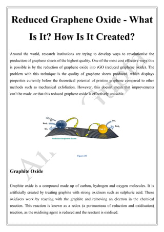 Reduced Graphene Oxide - What
Is It? How Is It Created?
Around the world, research institutions are trying to develop ways to revolutionise the
production of graphene sheets of the highest quality. One of the most cost effective ways this
is possible is by the reduction of graphene oxide into rGO (reduced graphene oxide). The
problem with this technique is the quality of graphene sheets produced, which displays
properties currently below the theoretical potential of pristine graphene compared to other
methods such as mechanical exfoliation. However, this doesn't mean that improvements
can’t be made, or that this reduced graphene oxide is effectively unusable.
Figure 29
Graphite Oxide
Graphite oxide is a compound made up of carbon, hydrogen and oxygen molecules. It is
artificially created by treating graphite with strong oxidisers such as sulphuric acid. These
oxidisers work by reacting with the graphite and removing an electron in the chemical
reaction. This reaction is known as a redox (a portmanteau of reduction and oxidisation)
reaction, as the oxidising agent is reduced and the reactant is oxidised.
 