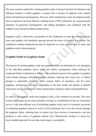 The most common method for creating graphite oxide in the past has been the Hummers and
Offeman method, in which graphite is treated with a mixture of sulphuric acid, sodium
nitrate and potassium permanganate. However, other methods have been developed recently
that are reported to be more efficient, reaching levels of 90% oxidisation, by using increased
quantities of potassium permanganate, and adding phosphoric acid combined with the
sulphuric acid, instead of adding sodium nitrate.
Graphene oxide is effectively a by-product of this oxidisation as when the oxidising agents
react with graphite, the interplanar spacing between the layers of graphite is increased. The
completely oxidised compound can then be dispersed in a base solution such as water, and
graphene oxide is then produced.
Graphite Oxide to Graphene Oxide
The process of turning graphite oxide into graphene oxide can ultimately be very damaging
to the individual graphene layers, which has further consequences when reducing the
compound further (explanation to follow). The oxidisation process from graphite to graphite
oxide already damages individual graphene platelets, reducing their mean size, so further
damage is undesirable. Graphene oxide contains flakes of monolayer and few layer
graphene, interspersed with water (depending on the base media, the platelet to platelet
interactions can be weakened by surface functionality, leading to improved hydrophilicity).
In order to turn graphite oxide into graphene oxide, a few methods are possible. The most
common techniques are by using sonication, stirring, or a combination of the two. Sonication
can be a very time-efficient way of exfoliating graphite oxide, and it is extremely successful
at exfoliating graphene (almost to levels of full exfoliation), but it can also heavily damage
the graphene flakes, reducing them in surface size from microns to nanometres, and also
produces a wide variety of graphene platelet sizes. Mechanically stirring is a much less
heavy-handed approach, but can take much longer to accomplish.
 