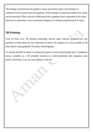 The binding event between the graphene sensor and analyte leads to the donation or
withdrawal of an electron from the graphene, which changes its electrical conductivity which
can be measured. When a device is fabricated with a graphene sheet suspended in free space
between two electrodes, it has a resonance frequency of vibration proportional to its mass.
3D Printing-
Even on their own, 3D printing technology and the super material graphene have the
potential to bring about the next industrial revolution. So imagine if it were possible to 3D
print objects using graphene? It's pretty mind-boggling.
It’s already possible to make everything from guns to food to human body parts. If graphene
proves workable as a 3D printable material, we could potentially add computers, solar
panels, electronics, even cars and airplanes to the list.
 
