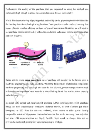 Furthermore, the quality of the graphene that was separated by using this method was
sufficiently high enough to create molecular electronic devices successfully.
While this research is very highly regarded, the quality of the graphene produced will still be
the limiting factor in technological applications. Once graphene can be produced on very thin
pieces of metal or other arbitrary surfaces (of tens of nanometres thick) then we will start to
see graphene become more widely utilized as production techniques become more simplified
and cost-effective.
Figure 4 Figure 5
Being able to create super capacitors out of graphene will possibly is the largest step in
electronic engineering in a very long time. While the development of electronic components
has been progressing at a very high rate over the last 20 years, power storage solutions such
as batteries and capacitors have been the primary limiting factor due to size, power capacity
and efficiency.
In initial tests carried out, laser-scribed graphene (LSG) supercapacitors (with graphene
being the most electronically conductive material known, at 1738 Siemens per meter
(compared to 100 SI/m for activated carbon)), were shown to offer power density
comparable to that of high-power lithium-ion batteries that are in use today. Not only that,
but also LSG supercapacitors are highly flexible, light, quick to charge, thin and as
previously mentioned, comparably very inexpensive to produce.
 