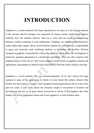 INTRODUCTION
Graphene is a wonder material with many superlatives to its name. It is the thinnest material
in the universe and the strongest ever measured. Its charge carriers exhibit giant intrinsic
mobility, have the smallest effective mass (it is zero) and can travel micrometer-long
distances without scattering at room temperature. Graphene can sustain current densities 6
orders higher than copper, shows record thermal conductivity and stiffness, is impermeable
to gases and reconciles such conflicting qualities as brittleness and ductility. Electron
transport in graphene is described by a Dirac-like equation, which allows the investigation of
relativistic quantum phenomena in a bench-top experiment. What are other surprises that
graphene keeps in store for us? This review analyses recent trends in graphene research and
applications, and attempts to identify future directions in which the field is likely to develop.
Graphene is a novel material with very unusual properties. To be sure, silicon will reign
supreme in many of the applications in which it is now found. But carbon, silicon's little
brother, has new realms to conquer. And if graphene keeps progressing as fast as it has in the
past two years, it will surely attract the immense weight of investment in research and
development that has so far gone almost exclusively to silicon. If that happens, then little
brother will at first supplement silicon and at last supplant it, as little brothers often.
 