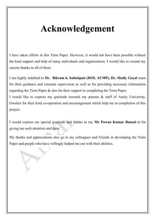 Acknowledgement
I have taken efforts in this Term Paper. However, it would not have been possible without
the kind support and help of many individuals and organizations. I would like to extend my
sincere thanks to all of them.
I am highly indebted to Dr. Bikram k. bahinipati (HOI, AUMP), Dr. Shally Goyal mam
for their guidance and constant supervision as well as for providing necessary information
regarding the Term Paper & also for their support in completing the Term Paper.
I would like to express my gratitude towards my parents & staff of Amity University,
Gwalior for their kind co-operation and encouragement which help me in completion of this
project.
I would express my special gratitude and thanks to my Mr Pawan Kumar Bansal sir for
giving me such attention and time.
My thanks and appreciations also go to my colleagues and Friends in developing the Term
Paper and people who have willingly helped me out with their abilities.
 