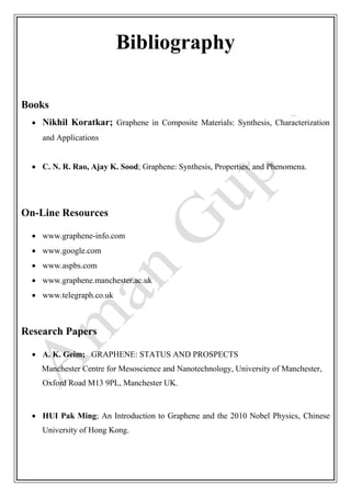 Bibliography
Books
 Nikhil Koratkar; Graphene in Composite Materials: Synthesis, Characterization
and Applications
 C. N. R. Rao, Ajay K. Sood; Graphene: Synthesis, Properties, and Phenomena.
On-Line Resources
 www.graphene-info.com
 www.google.com
 www.aspbs.com
 www.graphene.manchester.ac.uk
 www.telegraph.co.uk
Research Papers
 A. K. Geim; GRAPHENE: STATUS AND PROSPECTS
Manchester Centre for Mesoscience and Nanotechnology, University of Manchester,
Oxford Road M13 9PL, Manchester UK.
 HUI Pak Ming; An Introduction to Graphene and the 2010 Nobel Physics, Chinese
University of Hong Kong.
 