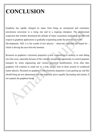 CONCLUSION
Graphene has rapidly changed its status from being an unexpected and sometimes
unwelcome newcomer to a rising star and to a reigning champion. The professional
scepticism that initially dominated the attitude of many researchers (including myself) with
respect to graphene applications is gradually evaporating under the pressure of recent
Developments. Still, it is the wealth of new physics – observed, expected and hoped for –
which is driving the area form the moment.
Research on graphene’s electronic properties is now matured but is unlikely to start fading
any time soon, especially because of the virtually unexplored opportunity to control quantum
transport by strain engineering and various structural modifications. Even after that,
graphene will continue to stand out as a truly unique item in them arsenal of condensed
matter physics. Research on graphene’s non-electronic properties is just gearing up, and this
should bring up new phenomena that can hopefully prove equally fascinating and sustain, if
not expand, the graphene boom.
 