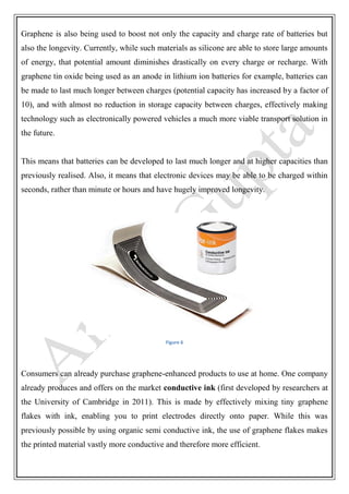 Graphene is also being used to boost not only the capacity and charge rate of batteries but
also the longevity. Currently, while such materials as silicone are able to store large amounts
of energy, that potential amount diminishes drastically on every charge or recharge. With
graphene tin oxide being used as an anode in lithium ion batteries for example, batteries can
be made to last much longer between charges (potential capacity has increased by a factor of
10), and with almost no reduction in storage capacity between charges, effectively making
technology such as electronically powered vehicles a much more viable transport solution in
the future.
This means that batteries can be developed to last much longer and at higher capacities than
previously realised. Also, it means that electronic devices may be able to be charged within
seconds, rather than minute or hours and have hugely improved longevity.
Figure 6
Consumers can already purchase graphene-enhanced products to use at home. One company
already produces and offers on the market conductive ink (first developed by researchers at
the University of Cambridge in 2011). This is made by effectively mixing tiny graphene
flakes with ink, enabling you to print electrodes directly onto paper. While this was
previously possible by using organic semi conductive ink, the use of graphene flakes makes
the printed material vastly more conductive and therefore more efficient.
 