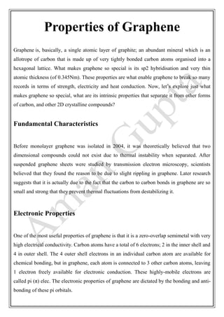 Properties of Graphene
Graphene is, basically, a single atomic layer of graphite; an abundant mineral which is an
allotrope of carbon that is made up of very tightly bonded carbon atoms organised into a
hexagonal lattice. What makes graphene so special is its sp2 hybridisation and very thin
atomic thickness (of 0.345Nm). These properties are what enable graphene to break so many
records in terms of strength, electricity and heat conduction. Now, let’s explore just what
makes graphene so special, what are its intrinsic properties that separate it from other forms
of carbon, and other 2D crystalline compounds?
Fundamental Characteristics
Before monolayer graphene was isolated in 2004, it was theoretically believed that two
dimensional compounds could not exist due to thermal instability when separated. After
suspended graphene sheets were studied by transmission electron microscopy, scientists
believed that they found the reason to be due to slight rippling in graphene. Later research
suggests that it is actually due to the fact that the carbon to carbon bonds in graphene are so
small and strong that they prevent thermal fluctuations from destabilizing it.
Electronic Properties
One of the most useful properties of graphene is that it is a zero-overlap semimetal with very
high electrical conductivity. Carbon atoms have a total of 6 electrons; 2 in the inner shell and
4 in outer shell. The 4 outer shell electrons in an individual carbon atom are available for
chemical bonding, but in graphene, each atom is connected to 3 other carbon atoms, leaving
1 electron freely available for electronic conduction. These highly-mobile electrons are
called pi (π) elec. The electronic properties of graphene are dictated by the bonding and anti-
bonding of these pi orbitals.
 