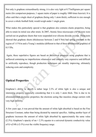 Not only is graphene extraordinarily strong, it is also very light at 0.77milligrams per square
metre (for comparison purposes, 1 square metre of paper is roughly 1000 times heavier). It is
often said that a single sheet of graphene (being only 1 atom thick), sufficient in size enough
to cover a whole football field, would weigh under 1 single gram.
What makes this particularly special is that graphene also contains elastic properties, being
able to retain its initial size after strain. In 2007, Atomic force microscopic (AFM) tests were
carried out on graphene sheets that were suspended over silicone dioxide cavities. These tests
showed that graphene sheets (thicknesses between 2 and 8 Nm) had spring constants in the
region of 1-5 N/m and a Young’s modulus (different to that of three-dimensional graphite) of
0.5 TPa.
Again, these superlative figures are based on theoretical prospects using graphene that is
unflawed containing no imperfections whatsoever and currently very expensive and difficult
to artificially reproduce, though production techniques are steadily improving, ultimately
reducing costs and complexity.
Optical Properties
Graphene’s ability to absorb a rather large 2.3% of white light is also a unique and
interesting property, especially considering that it is only 1 atom thick. This is due to its
aforementioned electronic properties; the electrons acting like massless charge carriers with
very high mobility.
A few years ago, it was proved that the amount of white light absorbed is based on the Fine
Structure Constant, rather than being dictated by material specifics. Adding another layer of
graphene increases the amount of white light absorbed by approximately the same value
(2.3%). Graphene’s opacity of πα ≈ 2.3% equates to a universal dynamic conductivity value
of G=e2/4ℏ (±2-3%) over the visible frequency range.
 