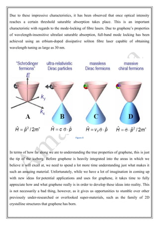 Due to these impressive characteristics, it has been observed that once optical intensity
reaches a certain threshold saturable absorption takes place. This is an important
characteristic with regards to the mode-locking of fibre lasers. Due to graphene’s properties
of wavelength-insensitive ultrafast saturable absorption, full-band mode locking has been
achieved using an erbium-doped dissipative soliton fibre laser capable of obtaining
wavelength tuning as large as 30 nm.
Figure 8
In terms of how far along we are to understanding the true properties of graphene, this is just
the tip of the iceberg. Before graphene is heavily integrated into the areas in which we
believe it will excel at, we need to spend a lot more time understanding just what makes it
such an amazing material. Unfortunately, while we have a lot of imagination in coming up
with new ideas for potential applications and uses for graphene, it takes time to fully
appreciate how and what graphene really is in order to develop these ideas into reality. This
is not necessarily a bad thing, however, as it gives us opportunities to stumble over other
previously under-researched or overlooked super-materials, such as the family of 2D
crystalline structures that graphene has born.
 