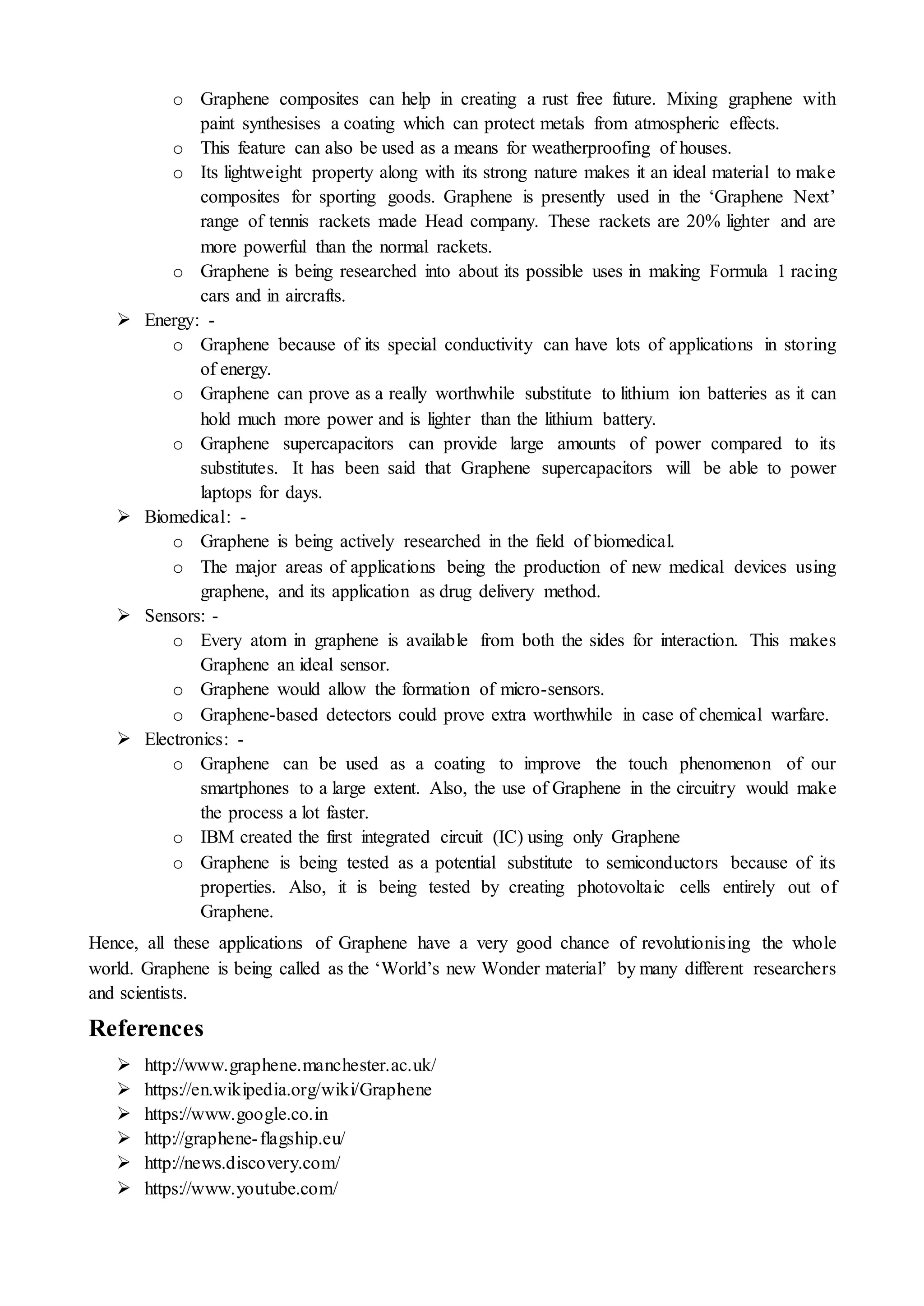 o Graphene composites can help in creating a rust free future. Mixing graphene with
paint synthesises a coating which can protect metals from atmospheric effects.
o This feature can also be used as a means for weatherproofing of houses.
o Its lightweight property along with its strong nature makes it an ideal material to make
composites for sporting goods. Graphene is presently used in the ‘Graphene Next’
range of tennis rackets made Head company. These rackets are 20% lighter and are
more powerful than the normal rackets.
o Graphene is being researched into about its possible uses in making Formula 1 racing
cars and in aircrafts.
 Energy: -
o Graphene because of its special conductivity can have lots of applications in storing
of energy.
o Graphene can prove as a really worthwhile substitute to lithium ion batteries as it can
hold much more power and is lighter than the lithium battery.
o Graphene supercapacitors can provide large amounts of power compared to its
substitutes. It has been said that Graphene supercapacitors will be able to power
laptops for days.
 Biomedical: -
o Graphene is being actively researched in the field of biomedical.
o The major areas of applications being the production of new medical devices using
graphene, and its application as drug delivery method.
 Sensors: -
o Every atom in graphene is available from both the sides for interaction. This makes
Graphene an ideal sensor.
o Graphene would allow the formation of micro-sensors.
o Graphene-based detectors could prove extra worthwhile in case of chemical warfare.
 Electronics: -
o Graphene can be used as a coating to improve the touch phenomenon of our
smartphones to a large extent. Also, the use of Graphene in the circuitry would make
the process a lot faster.
o IBM created the first integrated circuit (IC) using only Graphene
o Graphene is being tested as a potential substitute to semiconductors because of its
properties. Also, it is being tested by creating photovoltaic cells entirely out of
Graphene.
Hence, all these applications of Graphene have a very good chance of revolutionising the whole
world. Graphene is being called as the ‘World’s new Wonder material’ by many different researchers
and scientists.
References
 http://www.graphene.manchester.ac.uk/
 https://en.wikipedia.org/wiki/Graphene
 https://www.google.co.in
 http://graphene-flagship.eu/
 http://news.discovery.com/
 https://www.youtube.com/
 