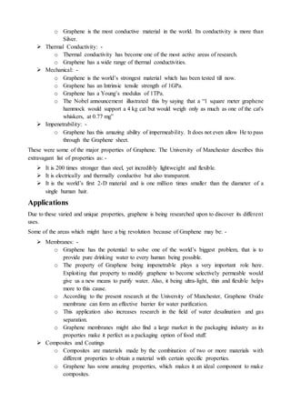 o Graphene is the most conductive material in the world. Its conductivity is more than
Silver.
 Thermal Conductivity: -
o Thermal conductivity has become one of the most active areas of research.
o Graphene has a wide range of thermal conductivities.
 Mechanical: -
o Graphene is the world’s strongest material which has been tested till now.
o Graphene has an Intrinsic tensile strength of 1GPa.
o Graphene has a Young’s modulus of 1TPa.
o The Nobel announcement illustrated this by saying that a “1 square meter graphene
hammock would support a 4 kg cat but would weigh only as much as one of the cat's
whiskers, at 0.77 mg”
 Impenetrability: -
o Graphene has this amazing ability of impermeability. It does not even allow He to pass
through the Graphene sheet.
These were some of the major properties of Graphene. The University of Manchester describes this
extravagant list of properties as: -
 It is 200 times stronger than steel, yet incredibly lightweight and flexible.
 It is electrically and thermally conductive but also transparent.
 It is the world’s first 2-D material and is one million times smaller than the diameter of a
single human hair.
Applications
Due to these varied and unique properties, graphene is being researched upon to discover its different
uses.
Some of the areas which might have a big revolution because of Graphene may be: -
 Membranes: -
o Graphene has the potential to solve one of the world’s biggest problem, that is to
provide pure drinking water to every human being possible.
o The property of Graphene being impenetrable plays a very important role here.
Exploiting that property to modify graphene to become selectively permeable would
give us a new means to purify water. Also, it being ultra-light, thin and flexible helps
more to this cause.
o According to the present research at the University of Manchester, Graphene Oxide
membrane can form an effective barrier for water purification.
o This application also increases research in the field of water desalination and gas
separation.
o Graphene membranes might also find a large market in the packaging industry as its
properties make it perfect as a packaging option of food stuff.
 Composites and Coatings
o Composites are materials made by the combination of two or more materials with
different properties to obtain a material with certain specific properties.
o Graphene has some amazing properties, which makes it an ideal component to make
composites.
 