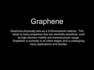 Graphene
Graphene physically acts as a 2-Dimensional material. This
leads to many properties that are electrially beneficial, such
as high electron moblity and lowered power usage.
Graphene is currently in its infant stages and is undergoing
many applications and studies.
 