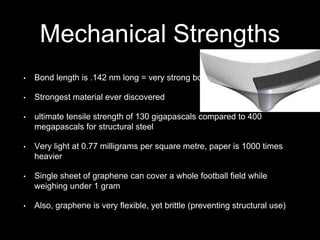 Mechanical Strengths
• Bond length is .142 nm long = very strong bond
• Strongest material ever discovered
• ultimate tensile strength of 130 gigapascals compared to 400
megapascals for structural steel
• Very light at 0.77 milligrams per square metre, paper is 1000 times
heavier
• Single sheet of graphene can cover a whole football field while
weighing under 1 gram
• Also, graphene is very flexible, yet brittle (preventing structural use)
 