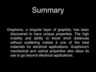 Summary
Graphene, a singular layer of graphite, has been
discovered to have unique properties. The high
mobility and ability to travel short distances
without scattering makes it one of the best
materials for electrical applications. Graphene's
mechanical and optical properties also allow its
use to go beyond electrical applications.
 