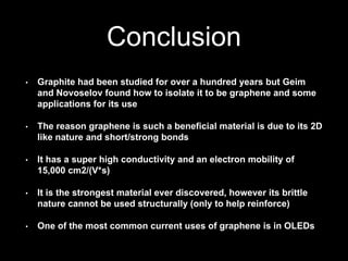 Conclusion
• Graphite had been studied for over a hundred years but Geim
and Novoselov found how to isolate it to be graphene and some
applications for its use
• The reason graphene is such a beneficial material is due to its 2D
like nature and short/strong bonds
• It has a super high conductivity and an electron mobility of
15,000 cm2/(V*s)
• It is the strongest material ever discovered, however its brittle
nature cannot be used structurally (only to help reinforce)
• One of the most common current uses of graphene is in OLEDs
 