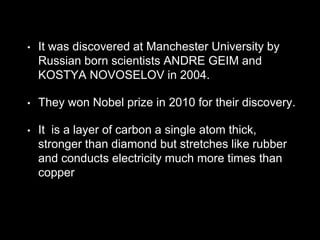 • It was discovered at Manchester University by
Russian born scientists ANDRE GEIM and
KOSTYA NOVOSELOV in 2004.
• They won Nobel prize in 2010 for their discovery.
• It is a layer of carbon a single atom thick,
stronger than diamond but stretches like rubber
and conducts electricity much more times than
copper
 