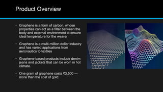 Product Overview
• Graphene is a form of carbon, whose
properties can act as a filter between the
body and external environment to ensure
ideal temperature for the wearer
• Graphene is a multi-million dollar industry
and has varied applications from
aeronautics to textiles
• Graphene-based products include denim
jeans and jackets that can be worn in hot
climate.
• One gram of graphene costs ₹3,500 —
more than the cost of gold.
 