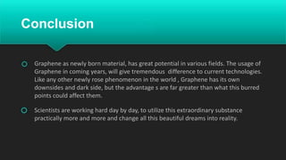 Conclusion
Graphene as newly born material, has great potential in various fields. The usage of
Graphene in coming years, will give tremendous difference to current technologies.
Like any other newly rose phenomenon in the world , Graphene has its own
downsides and dark side, but the advantage s are far greater than what this burred
points could affect them.
Scientists are working hard day by day, to utilize this extraordinary substance
practically more and more and change all this beautiful dreams into reality.
 