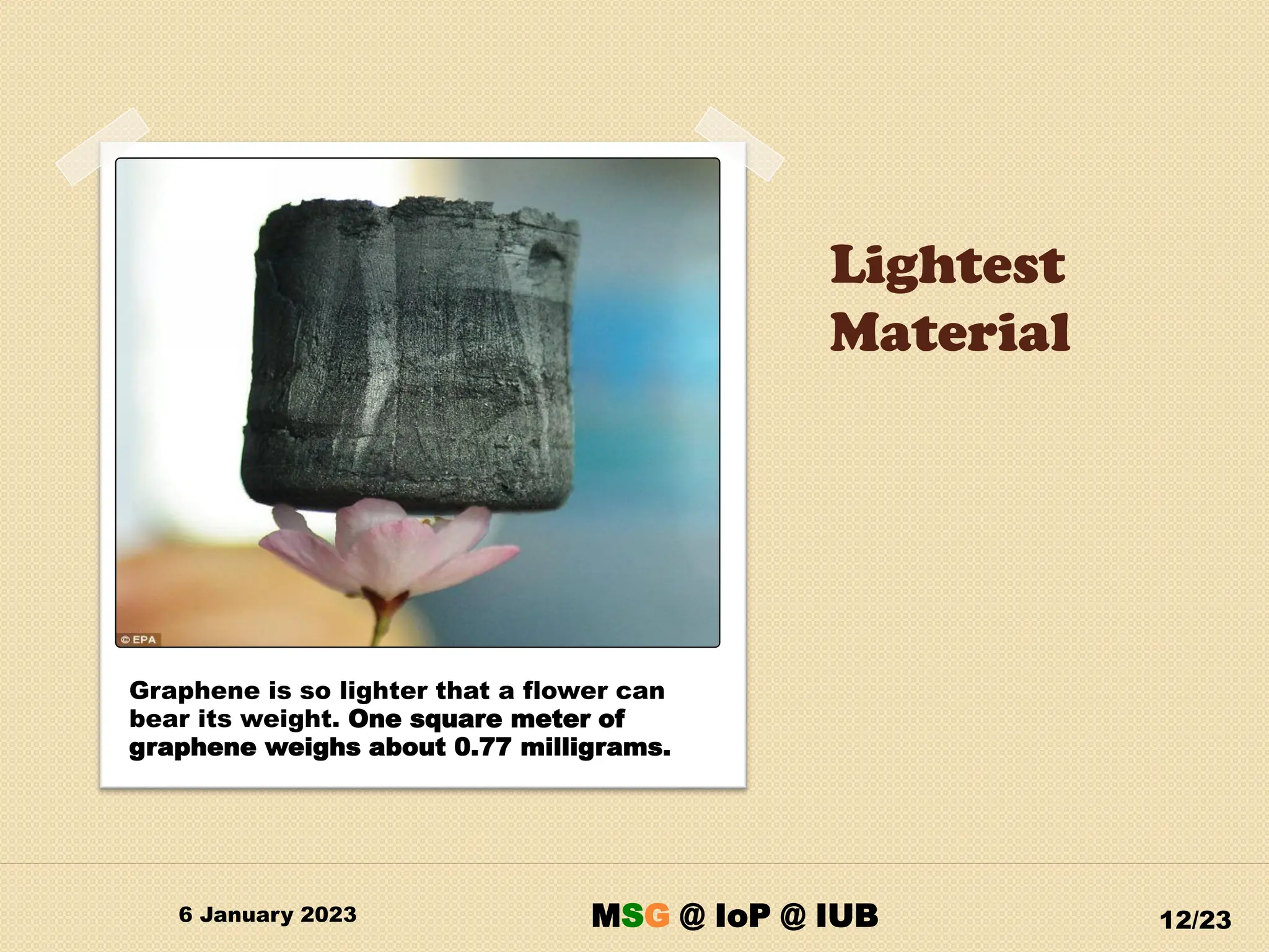 Lightest
Material
6 January 2023 12/23
Graphene is so lighter that a flower can
bear its weight. One square meter of
graphene weighs about 0.77 milligrams.
MSG @ IoP @ IUB
 