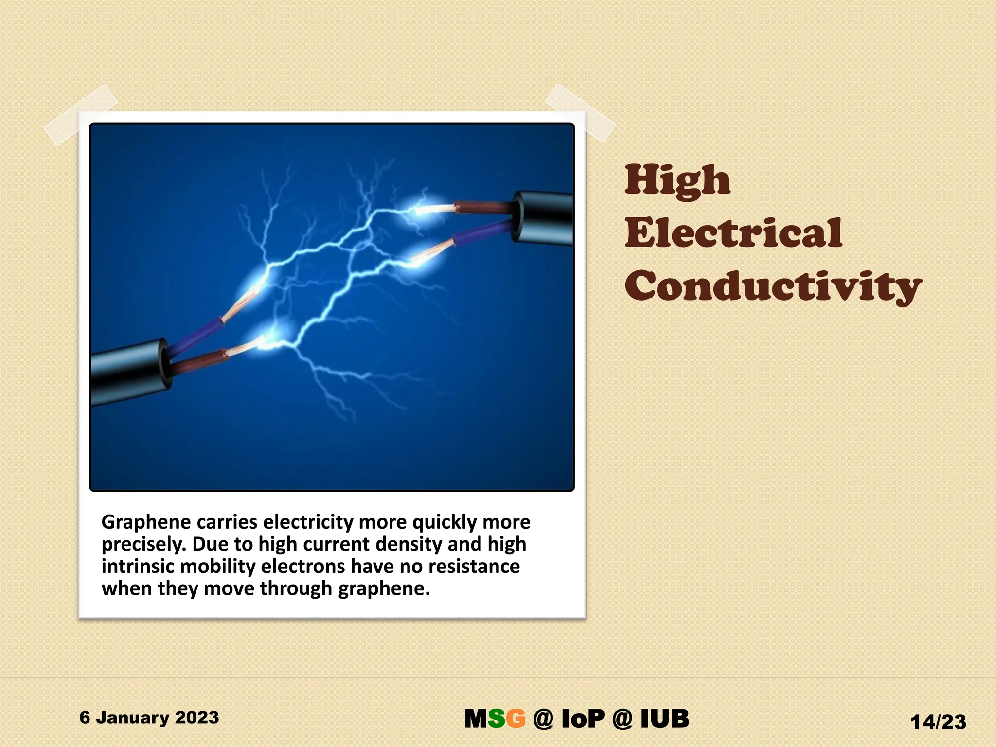 High
Electrical
Conductivity
6 January 2023 14/23
Graphene carries electricity more quickly more
precisely. Due to high current density and high
intrinsic mobility electrons have no resistance
when they move through graphene.
MSG @ IoP @ IUB
 