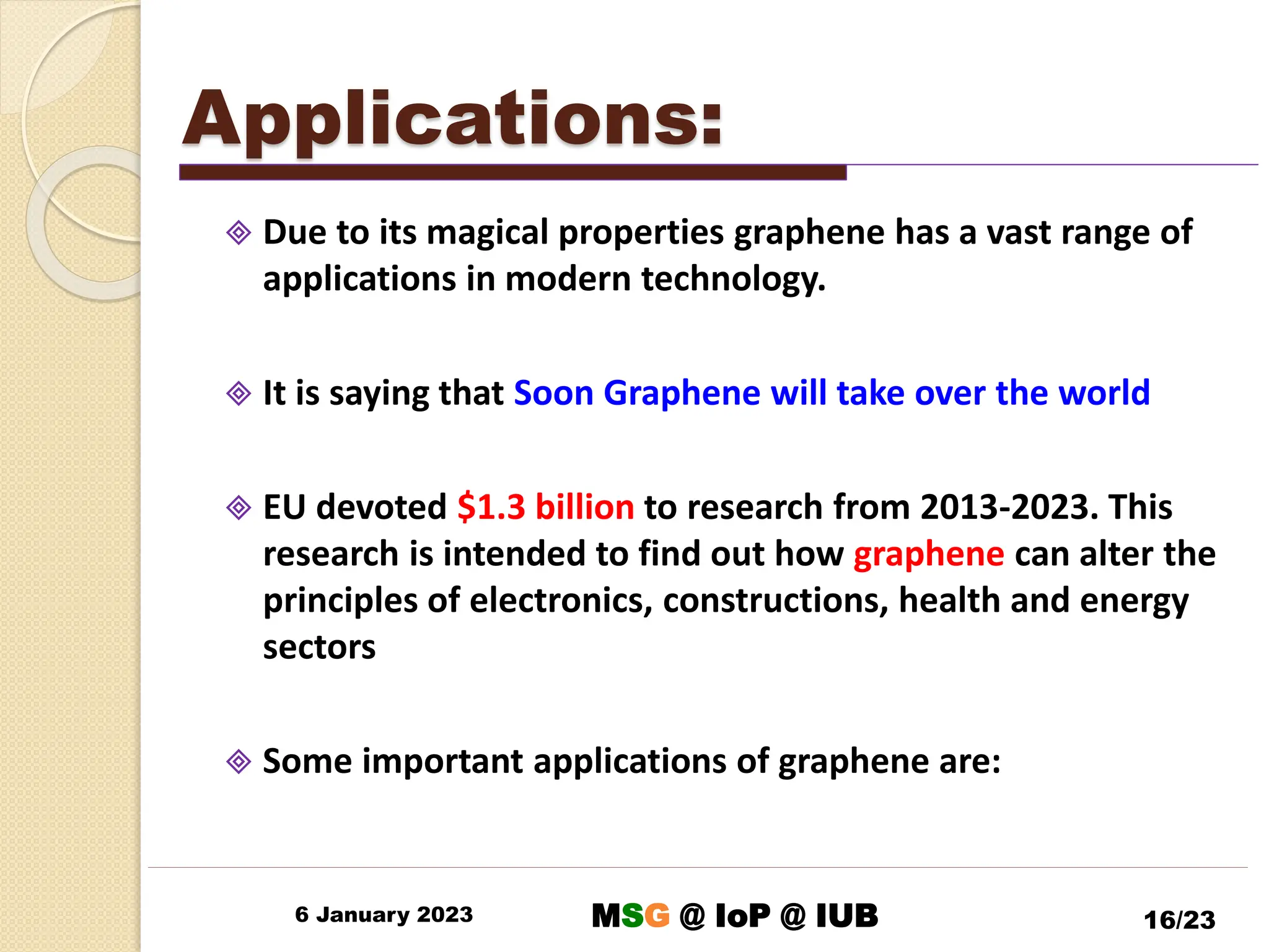 Applications:
 Due to its magical properties graphene has a vast range of
applications in modern technology.
 It is saying that Soon Graphene will take over the world
 EU devoted $1.3 billion to research from 2013-2023. This
research is intended to find out how graphene can alter the
principles of electronics, constructions, health and energy
sectors
 Some important applications of graphene are:
6 January 2023 16/23
MSG @ IoP @ IUB
 