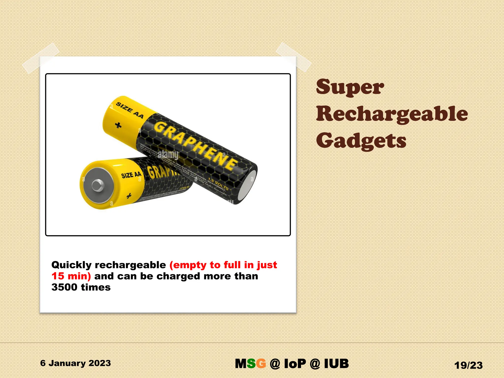 Super
Rechargeable
Gadgets
6 January 2023 19/23
Quickly rechargeable (empty to full in just
15 min) and can be charged more than
3500 times
MSG @ IoP @ IUB
 